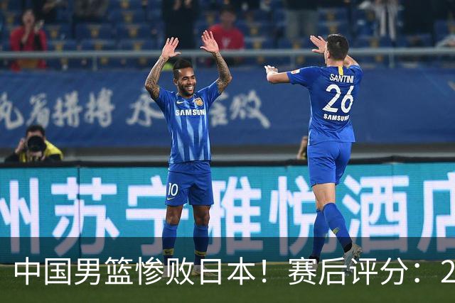 中国男篮惨败日本！赛后评分：2人优秀 4人合格 3人"花样"拉胯