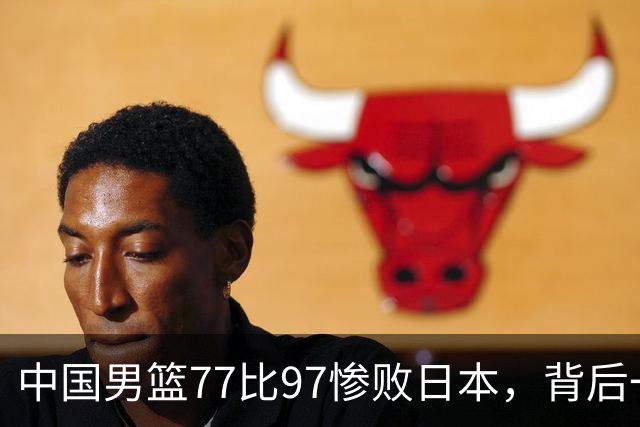 中国男篮77比97惨败日本，背后一个问题已经到了必须正视的时候
