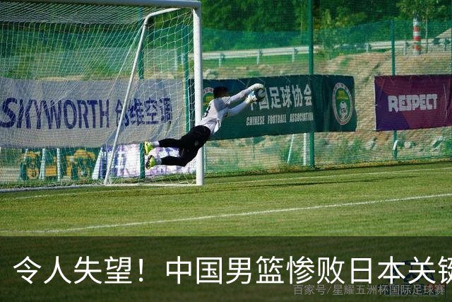 令人失望！中国男篮惨败日本关键5分钟，新星6次“离谱”犯错