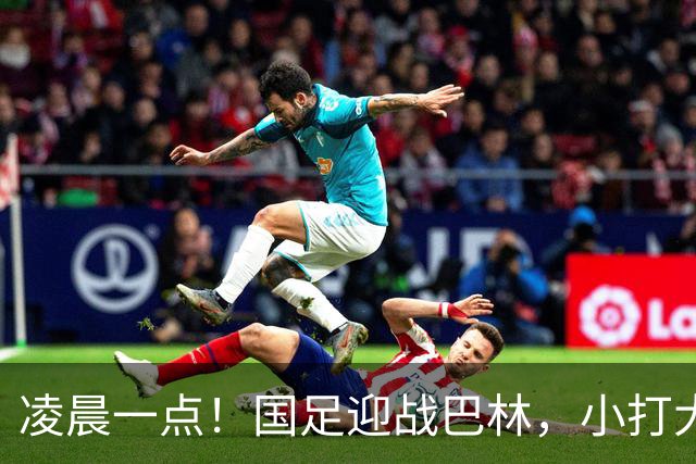凌晨一点！国足迎战巴林，小打大已取两连胜，赢球=头名出线进四强