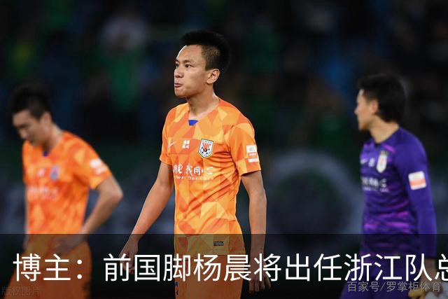 博主：前国脚杨晨将出任浙江队总经理