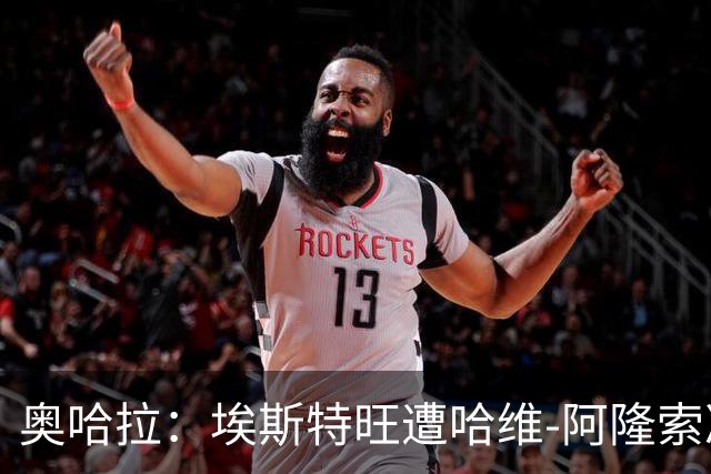 奥哈拉：埃斯特旺遭哈维-阿隆索冷落，或成后者软肋