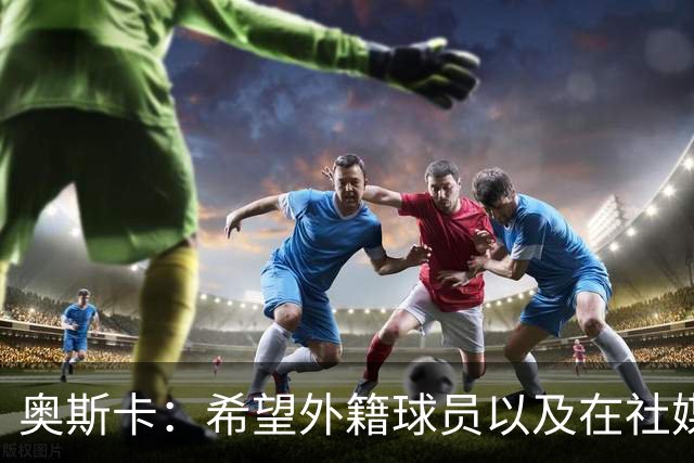 奥斯卡：希望外籍球员以及在社媒有影响力的人，都要尊重中国人