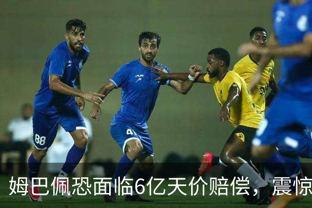 姆巴佩恐面临6亿天价赔偿，震惊全球！