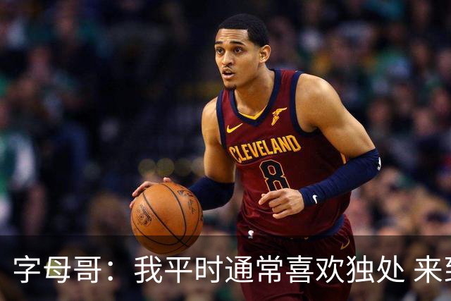 字母哥：我平时通常喜欢独处 来到热火后尽全力融入球队