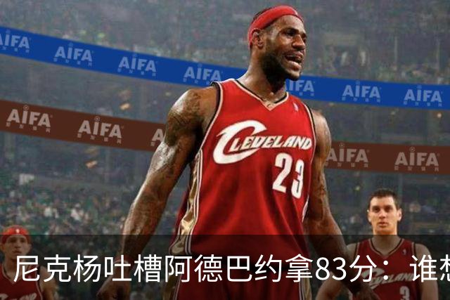 尼克杨吐槽阿德巴约拿83分：谁想看他超越科比 他本该见好就收