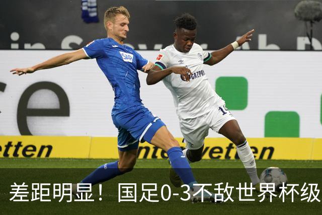 差距明显！国足0-3不敌世界杯级别球队，攻防两端表现糟糕