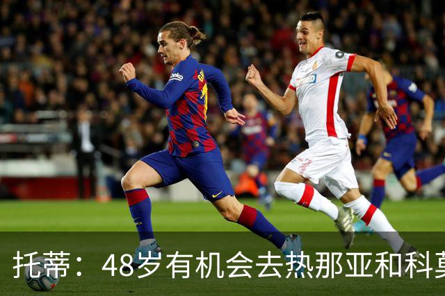 托蒂：48岁有机会去热那亚和科莫，但我不想背叛罗马