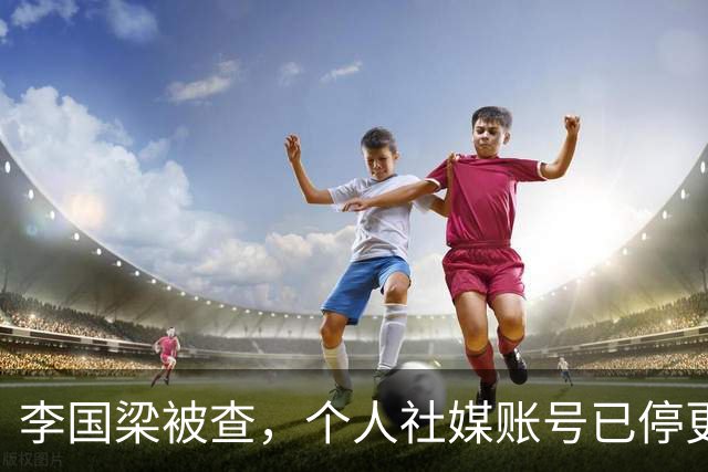 李国梁被查，个人社媒账号已停更