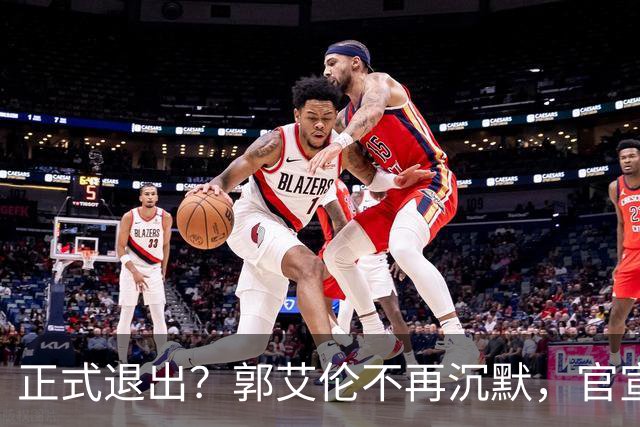 正式退出？郭艾伦不再沉默，官宣决定，透露遗憾，3年仅打22场