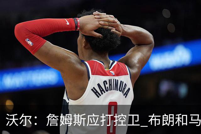 沃尔：詹姆斯应打控卫 布朗和马克西要争第2选择 76人球权是难题
