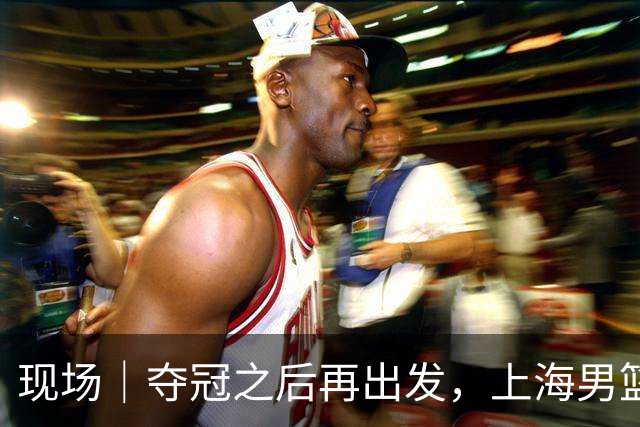 现场｜夺冠之后再出发，上海男篮想要重当一回“挑战者”