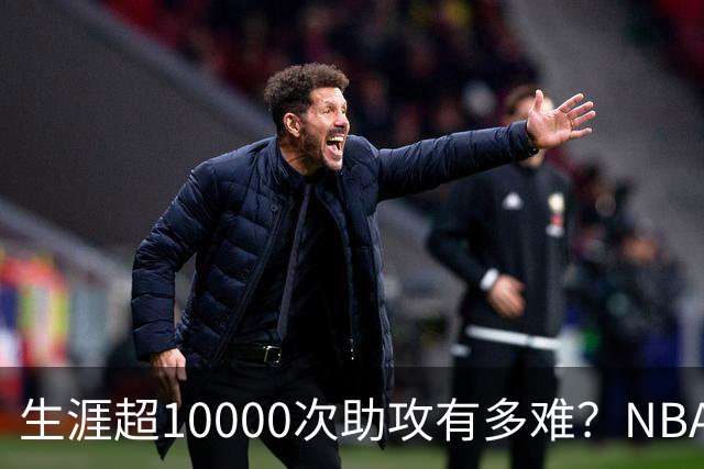 生涯超10000次助攻有多难？NBA仅8人做到，现役2人上榜，榜首独一档