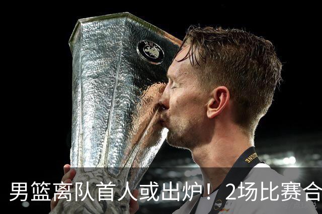 男篮离队首人或出炉！2场比赛合计14分1板，他比周琦王哲林差远了