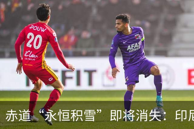 赤道“永恒积雪”即将消失：印尼查亚峰冰盖仅剩小块残雪，预计一两年内融化殆尽