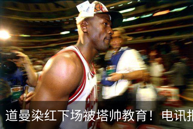 道曼染红下场被塔帅教育！电讯报：塔帅对待道曼的方式应更冷静