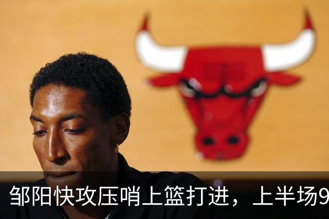邹阳快攻压哨上篮打进，上半场9中8砍下全场最高16分