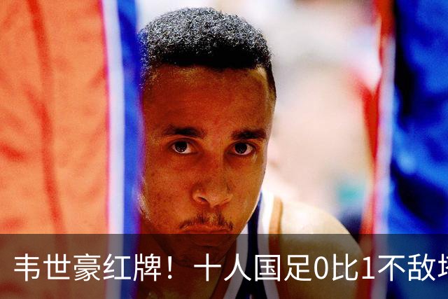 韦世豪红牌！十人国足0比1不敌塔吉克斯坦，热身赛遭三连败