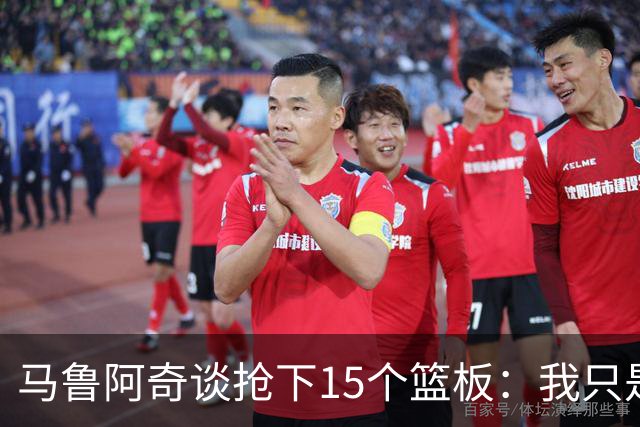马鲁阿奇谈抢下15个篮板：我只是凭着本能去拼抢篮板