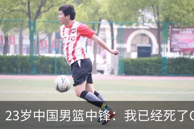 23岁中国男篮中锋：我已经死了CBA都打不了 媒体人：他心气很高