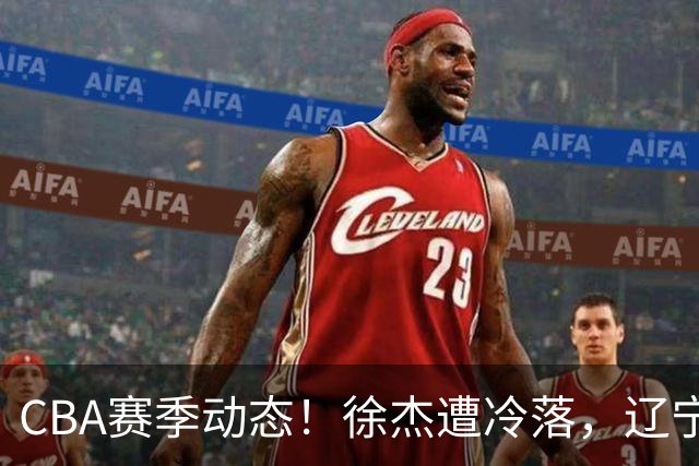 CBA赛季动态！徐杰遭冷落，辽宁球员宣布留洋，余嘉豪心态危机