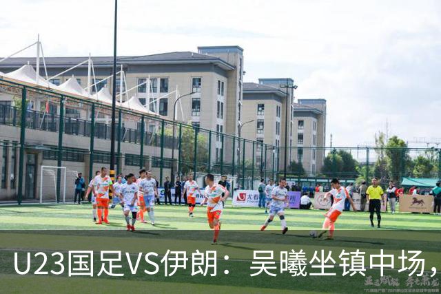 U23国足VS伊朗：吴曦坐镇中场，蒯纪闻+王钰栋领衔进攻， 张玉宁冲锋